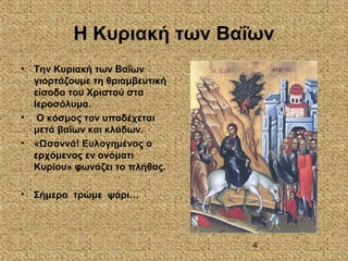 4
Η Κυριακή των Βαΐων
• Την Κυριακή των Βαΐων
γιορτάζουμε τη θριαμβευτική
είσοδο του Χριστού στα
Ιεροσόλυμα.
• Ο κόσμος τον υποδέχεται
μετά βαΐων και κλάδων.
• «Ωσαννά! Ευλογημένος ο
ερχόμενος εν ονόματι
Κυρίου» φωνάζει το πλήθος.
• Σήμερα τρώμε ψάρι…
 