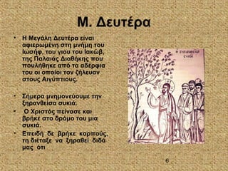 6
Μ. Δευτέρα
• Η Μεγάλη Δευτέρα είναι
αφιερωμένη στη μνήμη του
Ιωσήφ, του γιου του Ιακώβ,
της Παλαιάς Διαθήκης που
πουλήθηκε από τα αδέρφια
του οι οποίοι τον ζήλευαν
στους Αιγύπτιους.
• Σήμερα μνημονεύουμε την
ξηρανθείσα συκιά.
• Ο Χριστός πείνασε και
βρήκε στο δρόμο του μια
συκιά.
• Επειδή δε βρήκε καρπούς,
τη διέταξε να ξηραθεί διδά
μας ότι
 