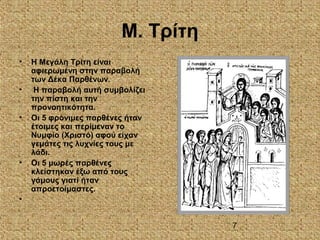 7
Μ. Τρίτη
• Η Μεγάλη Τρίτη είναι
αφιερωμένη στην παραβολή
των Δέκα Παρθένων.
• Η παραβολή αυτή συμβολίζει
την πίστη και την
προνοητικότητα.
• Οι 5 φρόνιμες παρθένες ήταν
έτοιμες και περίμεναν το
Νυμφίο (Χριστό) αφού είχαν
γεμάτες τις λυχνίες τους με
λάδι.
• Οι 5 μωρές παρθένες
κλείστηκαν έξω από τους
γάμους γιατί ήταν
απροετοίμαστες.
•
 