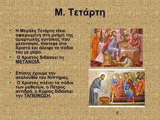 8
Μ. Τετάρτη
• Η Μεγάλη Τετάρτη είναι
αφιερωμένη στη μνήμη της
αμαρτωλής γυναίκας που
μετανόησε, πίστεψε στο
Χριστό και άλειψε τα πόδια
του με μύρο.
• Ο Χριστός διδάσκει τη
ΜΕΤΑΝΟΙΑ.
• Επίσης έχουμε την
ακολουθία του Νιπτήρος.
• Ο Χριστός πλένει τα πόδια
των μαθητών, ο Πέτρος
αντιδρά, ο Κύριος διδάσκει
την ΤΑΠΕΙΝΩΣΗ.
 