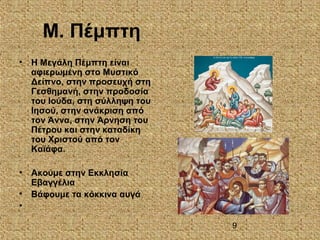 9
Μ. Πέμπτη
• Η Μεγάλη Πέμπτη είναι
αφιερωμένη στο Μυστικό
Δείπνο, στην προσευχή στη
Γεσθημανή, στην προδοσία
του Ιούδα, στη σύλληψη του
Ιησού, στην ανάκριση από
τον Άννα, στην Άρνηση του
Πέτρου και στην καταδίκη
του Χριστού από τον
Καϊάφα.
• Ακούμε στην Εκκλησία
Εβαγγέλια
• Βάφουμε τα κόκκινα αυγά
•
 