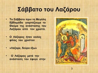 3
Σάββατο του Λαζάρου
• Το Σάββατο πριν τη Μεγάλη
Εβδομάδα γιορτάζουμε το
Θαύμα της ανάστασης του
Λαζάρου από τον χριστό.
• Ο Λάζαρος ήταν καλός
φίλος του χριστού
• «Λάζαρε, δεύρο έξω»
• Ο Λάζαρος μετά την
ανάσταση του έφυγε στην
 