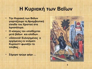 4
Η Κυριακή των Βαΐων
• Την Κυριακή των Βαΐων
γιορτάζουμε τη θριαμβευτική
είσοδο του Χριστού στα
Ιεροσόλυμα.
• Ο κόσμος τον υποδέχεται
μετά βαΐων και κλάδων .
• «Ωσαννά! Ευλογημένος ο
ερχόμενος εν ονόματι
Κυρίου>> φωνάζει το
πλήθος .
• Σήμερα τρώμε ψάρι …
 