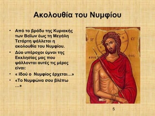 5
Ακολουθία του Νυμφίου
• Από το βράδυ της Κυριακής
των Βαΐων έως τη Μεγάλη
Τετάρτη ψάλλεται η
ακολουθία του Νυμφίου.
• Δύο υπέροχοι ύμνοι της
Εκκλησίας μας που
ψάλλονται αυτές τις μέρες
είναι:
• « Ιδού ο Νυμφίος έρχεται…»
• «Το Νυμφώνα σου βλέπω
…»
 