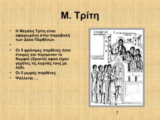 7
Μ. Τρίτη
• Η Μεγάλη Τρίτη είναι
αφιερωμένη στην παραβολή
των Δέκα Παρθένων.
•
• Οι 5 φρόνιμες παρθένες ήταν
έτοιμες και περίμεναν το
Νυμφίο (Χριστό) αφού είχαν
γεμάτες τις λυχνίες τους με
λάδι.
• Οι 5 μωρές παρθένες
• Ψάλλεται …
 