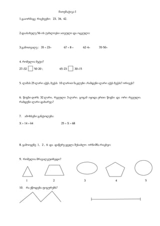 მათემატიკა I
1.გააორმაგე რიცხვები: 23, 34, 42.
2.დაასახელე 56-ის უახლოესი ათეული და ოცეული:
3.გამოთვალე : 35 + 23= 67 + 8 = 62-4= 70-50=
4. რომელია მეტი?
27+32 50-20 ; 65-23 30+15
5. ლაშას 25 ლარი აქვს, ბექას 10 ლარით ნაკლები .რამდენი ლარი აქვს ბექას? ორივეს?
6. წიგნი ღირს 32 ლარი, რვეული 3 ლარი. გოგამ იყიდა ერთი წიგნი და ორი რვეული.
რამდენი ლარი დახარჯა?
7. ამოხსენი განტოლება:
X + 14 = 64 25 + X = 68
8. გამოიყენე 1, 2 , 6 და დაწერე ყველა შესაძლო ორნიშნა რიცხვი:
9. რომელია მრავალკუთხედი?
1 2 3 4 5
10. რა ეწოდება ფიგურებს?
 