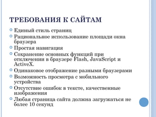 ТРЕБОВАНИЯ К САЙТАМ
 Единый стиль страниц
 Рациональное использование площади окна
браузера
 Простая навигация
 Сохранение основных функций при
отключении в браузере Flash, JavaScript и
ActiveX.
 Одинаковое отображение разными браузерами
 Возможность просмотра с мобильного
устройства
 Отсутствие ошибок в тексте, качественные
изображения
 Любая страница сайта должна загружаться не
более 10 секунд
 