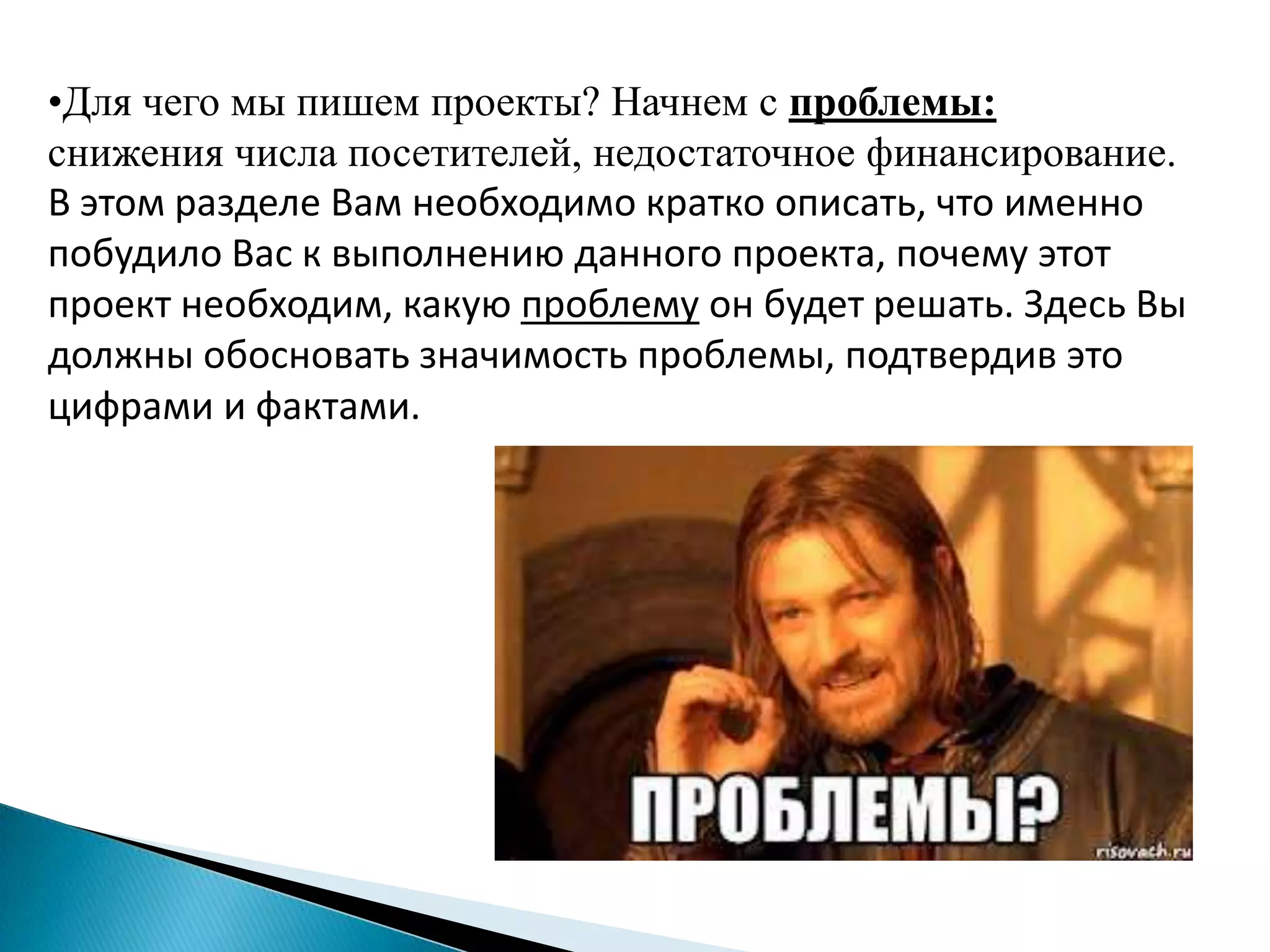 •Для чего мы пишем проекты? Начнем с проблемы:
снижения числа посетителей, недостаточное финансирование.
В этом разделе Вам необходимо кратко описать, что именно
побудило Вас к выполнению данного проекта, почему этот
проект необходим, какую проблему он будет решать. Здесь Вы
должны обосновать значимость проблемы, подтвердив это
цифрами и фактами.
 
