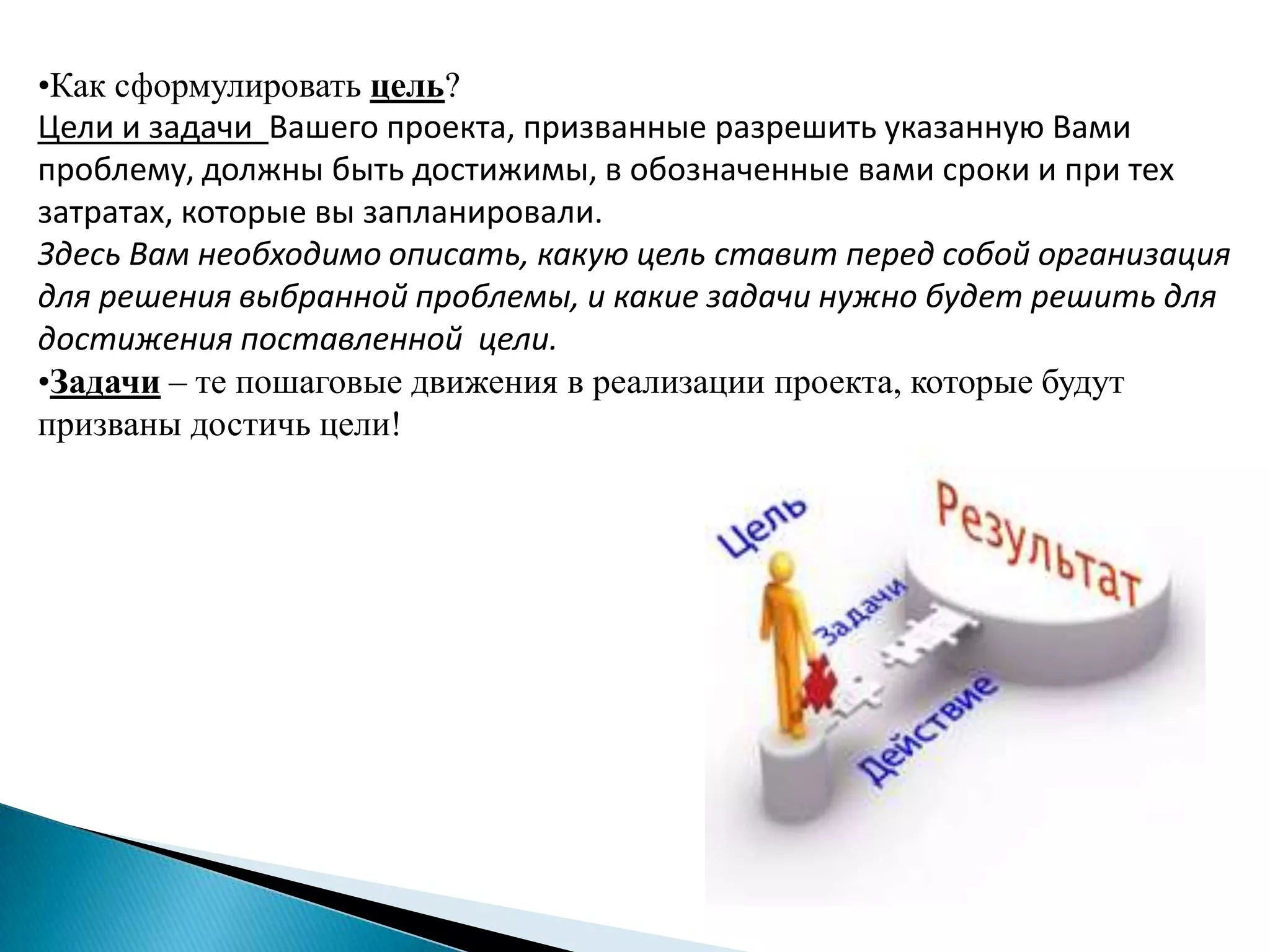 •Как сформулировать цель?
Цели и задачи Вашего проекта, призванные разрешить указанную Вами
проблему, должны быть достижимы, в обозначенные вами сроки и при тех
затратах, которые вы запланировали.
Здесь Вам необходимо описать, какую цель ставит перед собой организация
для решения выбранной проблемы, и какие задачи нужно будет решить для
достижения поставленной цели.
•Задачи – те пошаговые движения в реализации проекта, которые будут
призваны достичь цели!
 