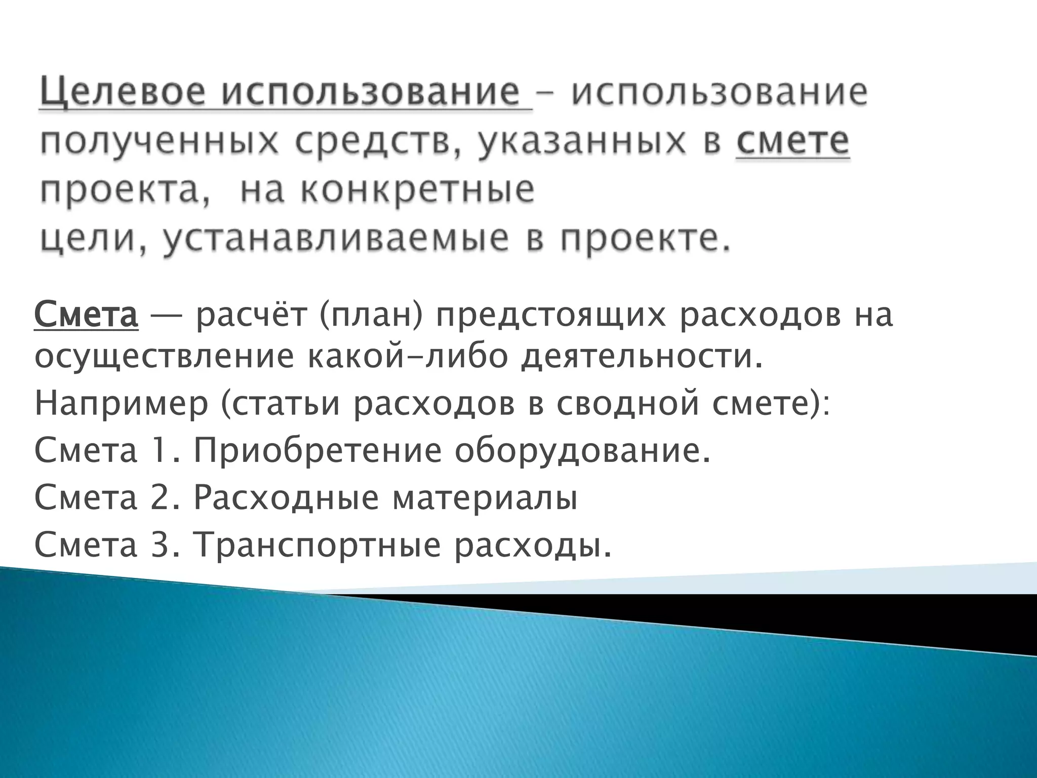 Смета — расчѐт (план) предстоящих расходов на
осуществление какой-либо деятельности.
Например (статьи расходов в сводной смете):
Смета 1. Приобретение оборудование.
Смета 2. Расходные материалы
Смета 3. Транспортные расходы.
 