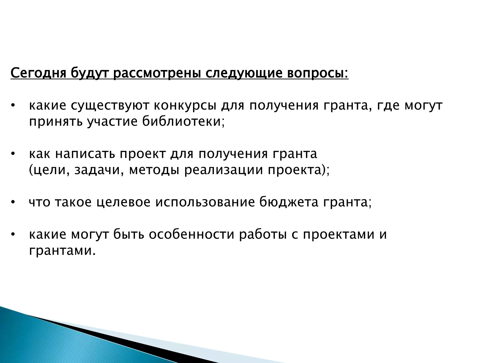 Сегодня будут рассмотрены следующие вопросы:
• какие существуют конкурсы для получения гранта, где могут
принять участие библиотеки;
• как написать проект для получения гранта
(цели, задачи, методы реализации проекта);
• что такое целевое использование бюджета гранта;
• какие могут быть особенности работы с проектами и
грантами.
 