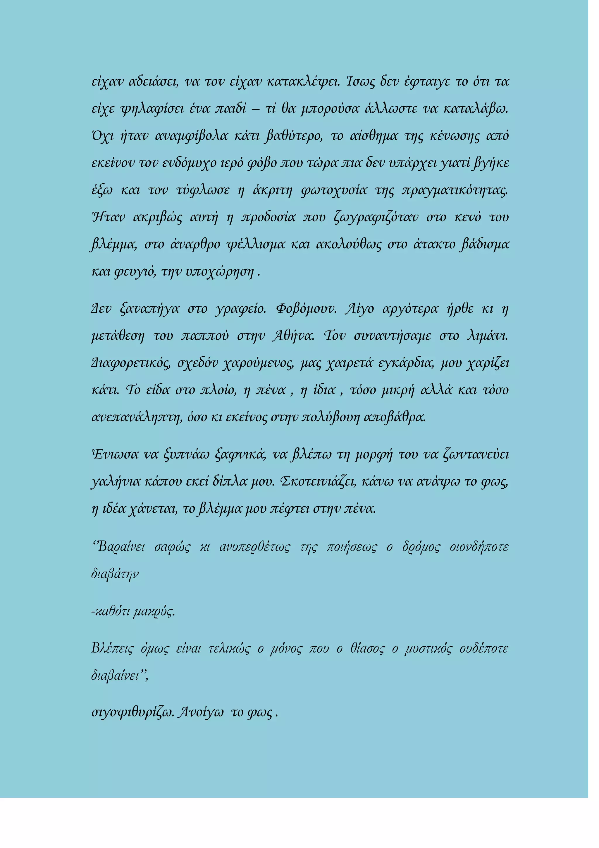 είχαν αδειάσει, να τον είχαν κατακλέψει. Ίσως δεν έφταιγε το ότι τα
είχε ψηλαφίσει ένα παιδί – τί θα μπορούσα άλλωστε να καταλάβω.
΋χι ήταν αναμφίβολα κάτι βαθύτερο, το αίσθημα της κένωσης από
εκείνον τον ενδόμυχο ιερό φόβο που τώρα πια δεν υπάρχει γιατί βγήκε
έξω και τον τύφλωσε η άκριτη φωτοχυσία της πραγματικότητας.
Ήταν ακριβώς αυτή η προδοσία που ζωγραφιζόταν στο κενό του
βλέμμα, στο άναρθρο ψέλλισμα και ακολούθως στο άτακτο βάδισμα
και φευγιό, την υποχώρηση .
Δεν ξαναπήγα στο γραφείο. Φοβόμουν. Λίγο αργότερα ήρθε κι η
μετάθεση του παππού στην Αθήνα. Τον συναντήσαμε στο λιμάνι.
Διαφορετικός, σχεδόν χαρούμενος, μας χαιρετά εγκάρδια, μου χαρίζει
κάτι. Το είδα στο πλοίο, η πένα , η ίδια , τόσο μικρή αλλά και τόσο
ανεπανάληπτη, όσο κι εκείνος στην πολύβουη αποβάθρα.
Ένιωσα να ξυπνάω ξαφνικά, να βλέπω τη μορφή του να ζωντανεύει
γαλήνια κάπου εκεί δίπλα μου. Σκοτεινιάζει, κάνω να ανάψω το φως,
η ιδέα χάνεται, το βλέμμα μου πέφτει στην πένα.
‘’Βαραίνει σαφώς κι ανυπερθέτως της ποιήσεως ο δρόμος οιονδήποτε
διαβάτην
-καθότι μακρύς.
Βλέπεις όμως είναι τελικώς ο μόνος που ο θίασος ο μυστικός ουδέποτε
διαβαίνει’’,
σιγοψιθυρίζω. Ανοίγω το φως .
 