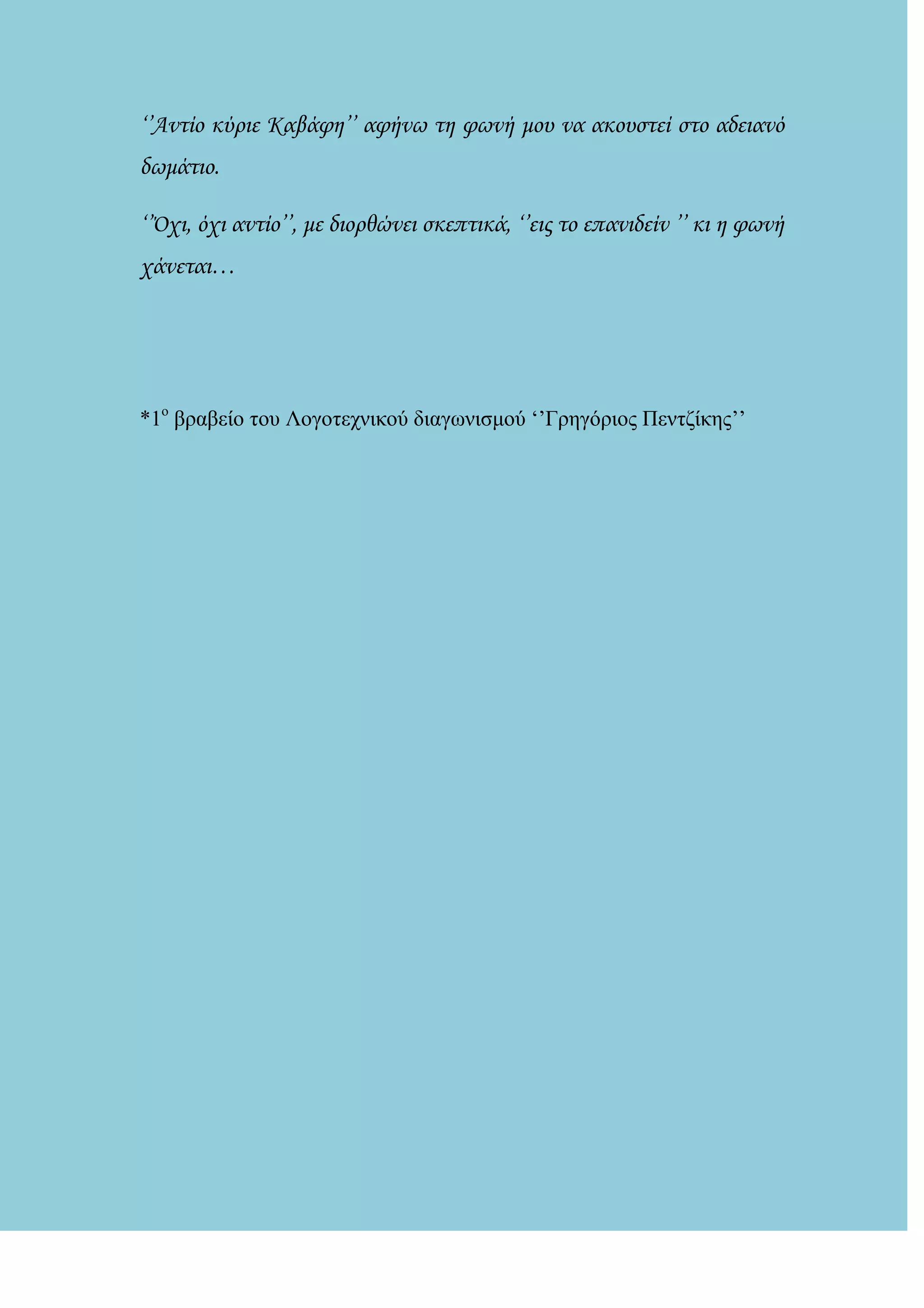 ‘’Αντίο κύριε Καβάφη’’ αφήνω τη φωνή μου να ακουστεί στο αδειανό
δωμάτιο.
‘’΋χι, όχι αντίο’’, με διορθώνει σκεπτικά, ‘’εις το επανιδείν ’’ κι η φωνή
χάνεται…
*1ο
βραβείο ηοσ Λογοηετνικού διαγωνιζμού ‘’Γρεγόριος Πενηδίκες’’
 