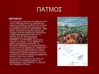 ΠΑΤΜΟΣΠΑΤΜΟΣ
ΝΙΠΤΗΡΑΣ:ΝΙΠΤΗΡΑΣ:
Το νησί έχει το προνόμιο της αδιάκοπης καιΤο νησί έχει το προνόμιο της αδιάκοπης και
πιστής διαδοχής όλων των παραδόσεων,πιστής διαδοχής όλων των παραδόσεων,
χάρη της υπάρξεως της Μονής του Ιωάννουχάρη της υπάρξεως της Μονής του Ιωάννου
του θεολόγου. Επίκεντρο των τελετών καιτου θεολόγου. Επίκεντρο των τελετών και
ακολουθιών αποτελεί ο «ΝΙΠΤΗΡΑΣ». Κάθεακολουθιών αποτελεί ο «ΝΙΠΤΗΡΑΣ». Κάθε
χρόνο, στολίζεται με λαμπρές βάγιες καιχρόνο, στολίζεται με λαμπρές βάγιες και
πλούσια ποικιλία ανοιξιάτικων λουλουδιών,πλούσια ποικιλία ανοιξιάτικων λουλουδιών,
επιδρά κάθε φορά καταλυτικά στουςεπιδρά κάθε φορά καταλυτικά στους
πιστούς.Την Μ. Πέμπτη, γίνεταιπιστούς.Την Μ. Πέμπτη, γίνεται
αναπαράσταση του «ΜΥΣΤΙΚΟΥαναπαράσταση του «ΜΥΣΤΙΚΟΥ
ΔΕΙΠΝΟΥ» του ΝΙΠΤΗΡΑ, σε κεντρικήΔΕΙΠΝΟΥ» του ΝΙΠΤΗΡΑ, σε κεντρική
πλατεία της Χώρας..Το Μ. Σάββατο τοπλατεία της Χώρας..Το Μ. Σάββατο το
βράδυ πριν από την Ανάσταση, τοβράδυ πριν από την Ανάσταση, το
Ευαγγέλιο διαβάζεται σε ηρωικό εξάμετροΕυαγγέλιο διαβάζεται σε ηρωικό εξάμετρο
με κώντιο και την Κυριακή του Πάσχα στις 3με κώντιο και την Κυριακή του Πάσχα στις 3
το απόγευμα, στο Μοναστήρι της Πάτμουτο απόγευμα, στο Μοναστήρι της Πάτμου
γίνεται η 2η Ανάσταση κατά την οποία τογίνεται η 2η Ανάσταση κατά την οποία το
Αναστάσιμο Ευαγγέλιο διαβάζεται σε επτάΑναστάσιμο Ευαγγέλιο διαβάζεται σε επτά
γλώσσες και από τον ηγούμενο μοιράζονταιγλώσσες και από τον ηγούμενο μοιράζονται
κόκκινα αυγά στους πιστούς.κόκκινα αυγά στους πιστούς.
Οι εκδηλώσεις τελειώνουν την Τρίτη τουΟι εκδηλώσεις τελειώνουν την Τρίτη του
Πάσχα με την περιφορά εικόνων τουΠάσχα με την περιφορά εικόνων του
Μοναστηριού, που συνθέτουν το μεγαλείοΜοναστηριού, που συνθέτουν το μεγαλείο
της Πασχαλινής Πάτμου.της Πασχαλινής Πάτμου.
 