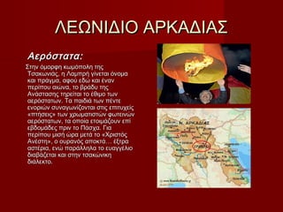 ΛΕΩΝΙΔΙΟ ΑΡΚΑΔΙΑΣΛΕΩΝΙΔΙΟ ΑΡΚΑΔΙΑΣ
Αερόστατα:Αερόστατα:
Στην όμορφη κωμόπολη τηςΣτην όμορφη κωμόπολη της
Τσακωνιάς, η Λαμπρή γίνεται όνομαΤσακωνιάς, η Λαμπρή γίνεται όνομα
και πράγμα, αφού εδώ και ένανκαι πράγμα, αφού εδώ και έναν
περίπου αιώνα, το βράδυ τηςπερίπου αιώνα, το βράδυ της
Ανάστασης τηρείται το έθιμο τωνΑνάστασης τηρείται το έθιμο των
αερόστατων. Τα παιδιά των πέντεαερόστατων. Τα παιδιά των πέντε
ενοριών συναγωνίζονται στις επιτυχείςενοριών συναγωνίζονται στις επιτυχείς
«πτήσεις» των χρωματιστών φωτεινών«πτήσεις» των χρωματιστών φωτεινών
αερόστατων, τα οποία ετοιμάζουν επίαερόστατων, τα οποία ετοιμάζουν επί
εβδομάδες πριν το Πάσχα. Γιαεβδομάδες πριν το Πάσχα. Για
περίπου μισή ώρα μετά το «Χριστόςπερίπου μισή ώρα μετά το «Χριστός
Ανέστη», ο ουρανός αποκτά… έξτραΑνέστη», ο ουρανός αποκτά… έξτρα
αστέρια, ενώ παράλληλα το ευαγγέλιοαστέρια, ενώ παράλληλα το ευαγγέλιο
διαβάζεται και στην τσακώνικηδιαβάζεται και στην τσακώνικη
διάλεκτο.διάλεκτο.
 