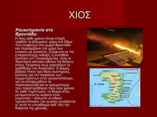 ΧΙΟΣΧΙΟΣ
Ρουκετομανία στοΡουκετομανία στο
Βροντάδο:Βροντάδο:
Η Χίος κάθε χρόνο τέτοια εποχήΗ Χίος κάθε χρόνο τέτοια εποχή
τραβάει τα βλέμματα, χάρη στο έθιμοτραβάει τα βλέμματα, χάρη στο έθιμο
που αναβιώνει στο χωριό Βροντάδοπου αναβιώνει στο χωριό Βροντάδο
και περιλαμβάνει την μάχη τωνκαι περιλαμβάνει την μάχη των
ενοριών με ρουκέτες. Σύμφωνα με τηνενοριών με ρουκέτες. Σύμφωνα με την
επικρατέστερη εκδοχή, η συνήθειαεπικρατέστερη εκδοχή, η συνήθεια
ξεκίνησε επί Τουρκοκρατίας, όταν οιξεκίνησε επί Τουρκοκρατίας, όταν οι
Χριστιανοί κάτοικοι ήθελαν να δείξουνΧριστιανοί κάτοικοι ήθελαν να δείξουν
στους Τούρκους πώς γιορτάζουν οιστους Τούρκους πώς γιορτάζουν οι
ορθόδοξοι την Ανάσταση. Ο Δήμοςορθόδοξοι την Ανάσταση. Ο Δήμος
βέβαια πλέον έχει θέσει αυστηρούςβέβαια πλέον έχει θέσει αυστηρούς
κανόνες για την ασφάλεια τωνκανόνες για την ασφάλεια των
συμμετεχόντων στον ρουκετοπόλεμο,συμμετεχόντων στον ρουκετοπόλεμο,
για να αποφευχθούν ταγια να αποφευχθούν τα
παρατράγουδα και οι τραυματισμοίπαρατράγουδα και οι τραυματισμοί
που παρατηρήθηκαν πριν λίγα χρόνια.που παρατηρήθηκαν πριν λίγα χρόνια.
Σε κάθε περίπτωση, το θέαμα στονΣε κάθε περίπτωση, το θέαμα στον
μεταμεσονύκτιο ουρανό είναιμεταμεσονύκτιο ουρανό είναι
μαγευτικό – άλλωστε οι ειδικοίμαγευτικό – άλλωστε οι ειδικοί
«ρουκετοποιοί» του χωριού εργάζονται«ρουκετοποιοί» του χωριού εργάζονται
γι’ αυτό το υπερθέαμα καθ’ όλη τηνγι’ αυτό το υπερθέαμα καθ’ όλη την
διάρκεια της χρονιάς.διάρκεια της χρονιάς.
 