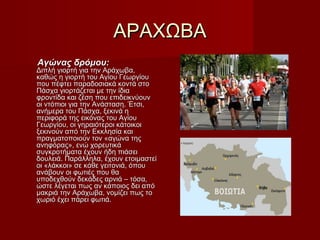 ΑΡΑΧΩΒΑΑΡΑΧΩΒΑ
Αγώνας δρόμου:Αγώνας δρόμου:
Διπλή γιορτή για την Αράχωβα,Διπλή γιορτή για την Αράχωβα,
καθώς η γιορτή του Αγίου Γεωργίουκαθώς η γιορτή του Αγίου Γεωργίου
που πέφτει παραδοσιακά κοντά στοπου πέφτει παραδοσιακά κοντά στο
Πάσχα γιορτάζεται με την ίδιαΠάσχα γιορτάζεται με την ίδια
φροντίδα και ζέση που επιδεικνύουνφροντίδα και ζέση που επιδεικνύουν
οι ντόπιοι για την Ανάσταση. Έτσι,οι ντόπιοι για την Ανάσταση. Έτσι,
ανήμερα του Πάσχα, ξεκινά ηανήμερα του Πάσχα, ξεκινά η
περιφορά της εικόνας του Αγίουπεριφορά της εικόνας του Αγίου
Γεωργίου, οι γηραιότεροι κάτοικοιΓεωργίου, οι γηραιότεροι κάτοικοι
ξεκινούν από την Εκκλησία καιξεκινούν από την Εκκλησία και
πραγματοποιούν τον «αγώνα τηςπραγματοποιούν τον «αγώνα της
ανηφόρας», ενώ χορευτικάανηφόρας», ενώ χορευτικά
συγκροτήματα έχουν ήδη πιάσεισυγκροτήματα έχουν ήδη πιάσει
δουλειά. Παράλληλα, έχουν ετοιμαστείδουλειά. Παράλληλα, έχουν ετοιμαστεί
οι «λάκκοι» σε κάθε γειτονιά, όπουοι «λάκκοι» σε κάθε γειτονιά, όπου
ανάβουν οι φωτιές που θαανάβουν οι φωτιές που θα
υποδεχθούν δεκάδες αρνιά – τόσα,υποδεχθούν δεκάδες αρνιά – τόσα,
ώστε λέγεται πως αν κάποιος δει απόώστε λέγεται πως αν κάποιος δει από
μακριά την Αράχωβα, νομίζει πως τομακριά την Αράχωβα, νομίζει πως το
χωριό έχει πάρει φωτιά.χωριό έχει πάρει φωτιά.
 