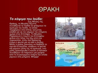 ΘΡΑΚΗΘΡΑΚΗ
Το κάψιμο του Ιούδα:Το κάψιμο του Ιούδα:
Στις Μέτρες τηςΣτις Μέτρες της
Θράκης, τη Μεγάλη ΠέμπτηΘράκης, τη Μεγάλη Πέμπτη
συνηθίζεται τα παιδιά να φτιάχνουν τοσυνηθίζεται τα παιδιά να φτιάχνουν το
ομοίωμα του Ιούδα, το οποίοομοίωμα του Ιούδα, το οποίο
περιφέρουν στα σπίτια, ζητώνταςπεριφέρουν στα σπίτια, ζητώντας
κλαδιά για να τον κάψουν την επομένηκλαδιά για να τον κάψουν την επομένη
ημέρα στον Επιτάφιο. Τη Μεγάληημέρα στον Επιτάφιο. Τη Μεγάλη
Παρασκευή η πομπή του ΕπιταφίουΠαρασκευή η πομπή του Επιταφίου
φτάνει στο τέλος της έξω από έναφτάνει στο τέλος της έξω από ένα
παρεκκλήσι, όπου εκεί βρίσκεταιπαρεκκλήσι, όπου εκεί βρίσκεται
έτοιμη η φωτιά για να καεί ο Ιούδας.έτοιμη η φωτιά για να καεί ο Ιούδας.
Μόλις ο ιερέας ξεκινήσει να διαβάζει τοΜόλις ο ιερέας ξεκινήσει να διαβάζει το
σχετικό Ευαγγέλιο, ανάβουν τη φωτιάσχετικό Ευαγγέλιο, ανάβουν τη φωτιά
και ρίχνουν μέσα της το ομοίωμα, ενώκαι ρίχνουν μέσα της το ομοίωμα, ενώ
μόλις ολοκληρωθεί η καύση οι κάτοικοιμόλις ολοκληρωθεί η καύση οι κάτοικοι
συνηθίζουν να παίρνουν μια χούφτασυνηθίζουν να παίρνουν μια χούφτα
από τη συγκεκριμένη στάχτη την οποίααπό τη συγκεκριμένη στάχτη την οποία
ρίχνουν στα μνήματα. Μπρρρ!ρίχνουν στα μνήματα. Μπρρρ!
 