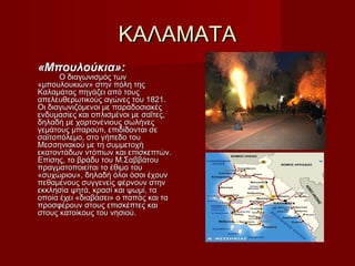 ΚΑΛΑΜΑΤΑΚΑΛΑΜΑΤΑ
«Μπουλούκια»:«Μπουλούκια»:
Ο διαγωνισμός τωνΟ διαγωνισμός των
«μπουλουκιών» στην πόλη της«μπουλουκιών» στην πόλη της
Καλαμάτας πηγάζει από τουςΚαλαμάτας πηγάζει από τους
απελευθερωτικούς αγώνες του 1821.απελευθερωτικούς αγώνες του 1821.
Οι διαγωνιζόμενοι με παραδοσιακέςΟι διαγωνιζόμενοι με παραδοσιακές
ενδυμασίες και οπλισμένοι με σαΐτες,ενδυμασίες και οπλισμένοι με σαΐτες,
δηλαδή με χαρτονένιους σωλήνεςδηλαδή με χαρτονένιους σωλήνες
γεμάτους μπαρούτι, επιδίδονται σεγεμάτους μπαρούτι, επιδίδονται σε
σαϊτοπόλεμο, στο γήπεδο τουσαϊτοπόλεμο, στο γήπεδο του
Μεσσηνιακού με τη συμμετοχήΜεσσηνιακού με τη συμμετοχή
εκατοντάδων ντόπιων και επισκεπτών.εκατοντάδων ντόπιων και επισκεπτών.
Επίσης, το βράδυ του Μ.ΣαββάτουΕπίσης, το βράδυ του Μ.Σαββάτου
πραγματοποιείται το έθιμο τουπραγματοποιείται το έθιμο του
«συχώριου», δηλαδή όλοι όσοι έχουν«συχώριου», δηλαδή όλοι όσοι έχουν
πεθαμένους συγγενείς φέρνουν στηνπεθαμένους συγγενείς φέρνουν στην
εκκλησία ψητά, κρασί και ψωμί, ταεκκλησία ψητά, κρασί και ψωμί, τα
οποία έχει «διαβάσει» ο παπάς και ταοποία έχει «διαβάσει» ο παπάς και τα
προσφέρουν στους επισκέπτες καιπροσφέρουν στους επισκέπτες και
στους κατοίκους του νησιού.στους κατοίκους του νησιού.
 