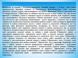 Відповідно ці способи є методами виконання домашніх завдань. У зв'язку з цим учням
пропонуються завдання: стежити за показниками функціонального стану власного
організму в різних умовах, щоб розширити і поглибити сформовані поняття (уявлення) або
їх конкретизувати. (“Простежте за змінами частоти пульсу в різні години дня, при різних
фізичних і емоційних станах”); виконати дослід за певним зразком, щоб закріпити знання
про закономірності діяльності організму ("Вдома виконайте дослід з визначенням зміни
частоти пульсу при дозованому навантаженні – десять присідань, і визначте час, за який
відбувається поновлення вихідних показників роботи серця”); щоб розширити сформоване
поняття й уміння виконувати дослід у нових умовах за аналогією (“Визначте, які ще
фактори, крім фізичного навантаження, впливають на частоту пульсу”); виконати
практичну роботу, щоб закріпити засвоєні знання й уміння, виконувати дію за зразком
(“Визначте антропометричні показники всіх членів своєї родини і запишіть їх у таблицю”);
щоб застосувати засвоєні знання та уміння у новій ситуації (“Проведіть оцінку за
критеріями раціонального харчування якості обіду в їдальні школи); працювати з
підручником з метою повторно усвідомити й осмислити зміст теми уроку (“Прочитайте
текст, знайдіть відповідь на запитання після тексту, дайте відповідь на них своїми
словами”); систематизувати засвоєні знання і уміння (“Прочитайте текст. Складіть план
розповіді і розкажіть його своїми словами”. “Прочитайте текст параграфу. Порівняйте його
зміст у формі таблиці зі змістом попереднього параграфу”); працювати з додатковою
літературою, щоб розширити, поглибити і конкретизувати засвоєні знання. (“Підберіть
вірші, прислів'я, загадки про відношення до здоров’я”. “Прочитайте статтю про
дискримінацію людей, хворих на ВІЛ/СНІД у книзі “Люди і СНІД”); працювати з засобами
наочності як джерелами знань – картинками, малюнками, насамперед малюнками у
підручнику.
 