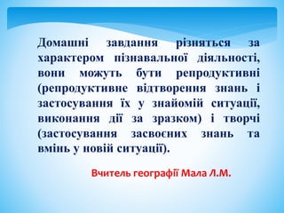 Домашні завдання різняться за
характером пізнавальної діяльності,
вони можуть бути репродуктивні
(репродуктивне відтворення знань і
застосування їх у знайомій ситуації,
виконання дії за зразком) і творчі
(застосування засвоєних знань та
вмінь у новій ситуації).
Вчитель географії Мала Л.М.
 