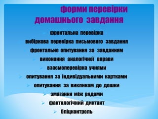 форми перевірки
домашнього завдання
 фронтальна перевірка
 вибіркова перевірка письмового завдання
 фронтальне опитування за завданням
 виконання аналогічної вправи
 взаємоперевірка учнями
 опитування за індивідуальними картками
 опитування за викликом до дошки
 змагання між рядами
 фактологічний диктант
 бліцконтроль
 