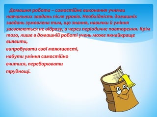 Домашня робота – самостійне виконання учнями
навчальних завдань після уроків. Необхідність домашніх
завдань зумовлена тим, що знання, навички й уміння
засвоюються не відразу, а через періодичне повторення. Крім
того, лише в домашній роботі учень може якнайкраще
виявити,
випробувати свої можливості,
набути уміння самостійно
вчитися, переборювати
труднощі.
 