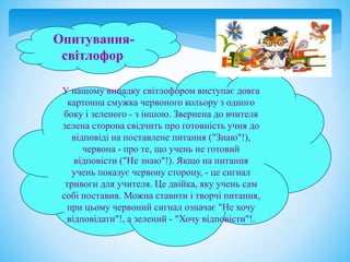 Опитування-
світлофор
У нашому випадку світлофором виступає довга
картонна смужка червоного кольору з одного
боку і зеленого - з іншою. Звернена до вчителя
зелена сторона свідчить про готовність учня до
відповіді на поставлене питання ("Знаю"!),
червона - про те, що учень не готовий
відповісти ("Не знаю"!). Якщо на питання
учень показує червону сторону, - це сигнал
тривоги для учителя. Це двійка, яку учень сам
собі поставив. Можна ставити і творчі питання,
при цьому червоний сигнал означає "Не хочу
відповідати"!, а зелений - "Хочу відповісти"!.
 