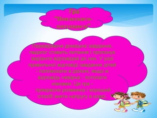 Гра
"Поплескаєм-
потупцюєм"
Перевіряючи домашнє завдання,
педагог ставить питання і пропонує
варіанти відповідей до них. У разі
правильної відповіді завдання дітей
- поплескати в долоні, якщо ж
відповідь невірна - потопати
ніжками. Ця гра -
прекрасна розминка і хороший
спосіб зняти напругу в класі.
 