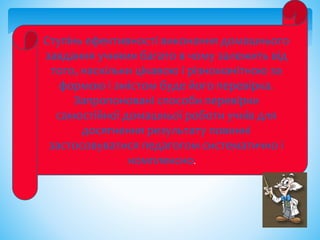 Ступінь ефективності виконання домашнього
завдання учнями багато в чому залежить від
того, наскільки цікавою і різноманітною за
формою і змістом буде його перевірка.
Запропоновані способи перевірки
самостійної домашньої роботи учнів для
досягнення результату повинні
застосовуватися педагогом систематично і
комплексно.
 
