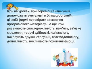 Ігри на уроках при перевірці знань учнів
допоможуть вчителеві в більш доступній,
цікавій формі перевірити засвоєння
програмового матеріалу. А ще ігри
розвивають спостережливість, пам'ять, зв’язне
мовлення, творчі здібності, кмітливість,
виховують дружні стосунки, взаємодопомогу,
допитливість, викликають позитивні емоції.
 