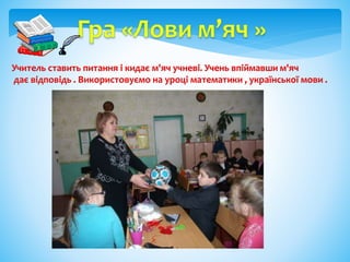 Учитель ставить питання і кидає м'яч учневі. Учень впіймавши м'яч
дає відповідь . Використовуємо на уроці математики , української мови .
 