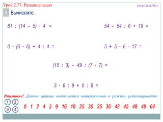 МАТЕМАТИКАУрок 2.77. Решение задач
Внимание! Данное задание выполняется интерактивно в режиме редактирования.
81 : (14 – 5) ∙ 4 =
0 ∙ (6 ∙ 6) + 4 : 4 =
3 ∙ 6 : 9 + 0 : 8 =
54 – 54 : 6 + 19 =
(15 : 3) – 49 : (7 ∙ 7) =
3 Вычислите.
5 + 5 ∙ 6 – 17 =
 