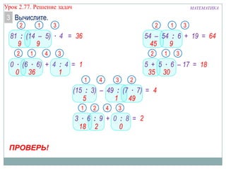 МАТЕМАТИКАУрок 2.77. Решение задач
3 Вычислите.
12
99
ПРОВЕРЬ!
36
3
12
360
1
3
1 2
18 2
2
3
12
45 9
64
3
1
30
2
35
3
18
1
5
2
49
3
4
1
4
81 : (14 – 5) ∙ 4 =
0 ∙ (6 ∙ 6) + 4 : 4 =
3 ∙ 6 : 9 + 0 : 8 =
54 – 54 : 6 + 19 =
(15 : 3) – 49 : (7 ∙ 7) =
5 + 5 ∙ 6 – 17 =
1
4
0
4
 