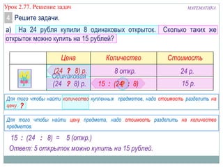 МАТЕМАТИКАУрок 2.77. Решение задач
а) На 24 рубля купили 8 одинаковых открыток. Сколько таких же
открыток можно купить на 15 рублей?
Цена Количество Стоимость
4 Решите задачи.
Для того чтобы найти количество купленных предметов, надо стоимость разделить на
цену.
8 откр.
15 р.
24 р.
Для того чтобы найти цену предмета, надо стоимость разделить на количество
предметов.
Одинаковая
15 : (24 : 8) =
Ответ: 5 открыток можно купить на 15 рублей.
?
?
(24 : 8) р.
15 :
5 (откр.)
(24 : 8) р.
?
(24 : 8)
 