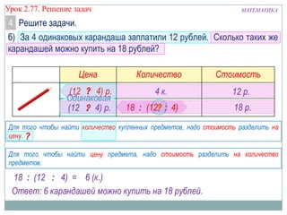 МАТЕМАТИКАУрок 2.77. Решение задач
Цена Количество Стоимость
4 Решите задачи.
б) За 4 одинаковых карандаша заплатили 12 рублей. Сколько таких же
карандашей можно купить на 18 рублей?
Для того чтобы найти количество купленных предметов, надо стоимость разделить на
цену.
4 к.
18 р.
12 р.
Для того чтобы найти цену предмета, надо стоимость разделить на количество
предметов.
Одинаковая
18 : (12 : 4) =
Ответ: 6 карандашей можно купить на 18 рублей.
?
?
(12 : 4) р.
18 :
6 (к.)
(12 : 4) р.
?
(12 : 4)
 