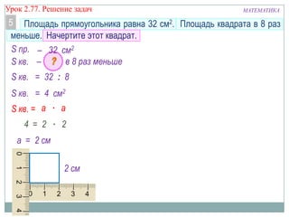 МАТЕМАТИКАУрок 2.77. Решение задач
Площадь прямоугольника равна 32 см2. Площадь квадрата в 8 раз
меньше. Начертите этот квадрат.
5
а = 2 см
S кв. = 32 : 8
– в 8 раз меньше
2 см
a ∙ аS кв. =
S кв.
S пр. – 32 см2
S кв. = 4 см2
4 = 2 ∙ 2
 