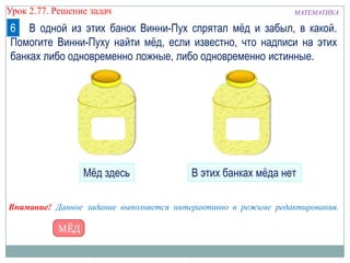 МАТЕМАТИКАУрок 2.77. Решение задач
6 В одной из этих банок Винни-Пух спрятал мѐд и забыл, в какой.
Помогите Винни-Пуху найти мѐд, если известно, что надписи на этих
банках либо одновременно ложные, либо одновременно истинные.
Внимание! Данное задание выполняется интерактивно в режиме редактирования.
Мѐд здесь В этих банках мѐда нет
 