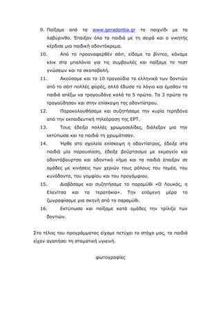 9. Παίξαμε από το www.geradontia.gr το παιχνίδι με το
λαβύρινθο. Έπαιξαν όλα τα παιδιά με τη σειρά και ο νικητής
κέρδισε μια παιδική οδοντόκρεμα.
10. Από το προαναφερθέν σάιτ, είδαμε τα βίντεο, κάναμε
κλικ στα μπαλόνια για τις συμβουλές και παίξαμε το τεστ
γνώσεων και τα σκοποβολή.
11. Ακούσαμε και τα 10 τραγούδια τα ελληνικά των δοντιών
από το σάιτ πολλές φορές, αλλά έδωσα τα λόγια και έμαθαν τα
παιδιά απέξω να τραγουδάνε καλά τα 5 πρώτα. Τα 3 πρώτα τα
τραγούδησαν και στην επίσκεψη της οδοντίατρου.
12. Παρακολουθήσαμε και συζητήσαμε την κυρία τερηδόνα
από την εκπαιδευτική τηλεόραση της ΕΡΤ.
13. Τους έδειξα πολλές χρωμοσελίδες, διάλεξαν μια την
εκτύπωσα και τα παιδιά τη χρωμάτισαν.
14. Ήρθε στο σχολείο επίσκεψη η οδοντίατρος, έδειξε στα
παιδιά μία παρουσίαση, έδειξε βούρτσισμα με εκμαγείο και
οδοντόβουρτσα και οδοντικό νήμα και τα παιδιά έπαιξαν σε
ομάδες με κινήσεις των χεριών τους ρόλους του τομέα, του
κυνόδοντα, του γομφίου και του προγόμφιου.
15. Διαβάσαμε και συζητήσαμε το παραμύθι «Ο Λουκάς, η
Ελενίτσα και τα τερατάκια». Την επόμενη μέρα το
ζωγραφίσαμε μια σκηνή από το παραμύθι.
16. Εκτύπωσα και παίξαμε κατά ομάδες την τρίλιζα των
δοντιών.
Στο τέλος του προγράμματος είχαμε πετύχει το στόχο μας, τα παιδιά
είχαν αγαπήσει τη στοματική υγιεινή.
φωτογραφίες
 