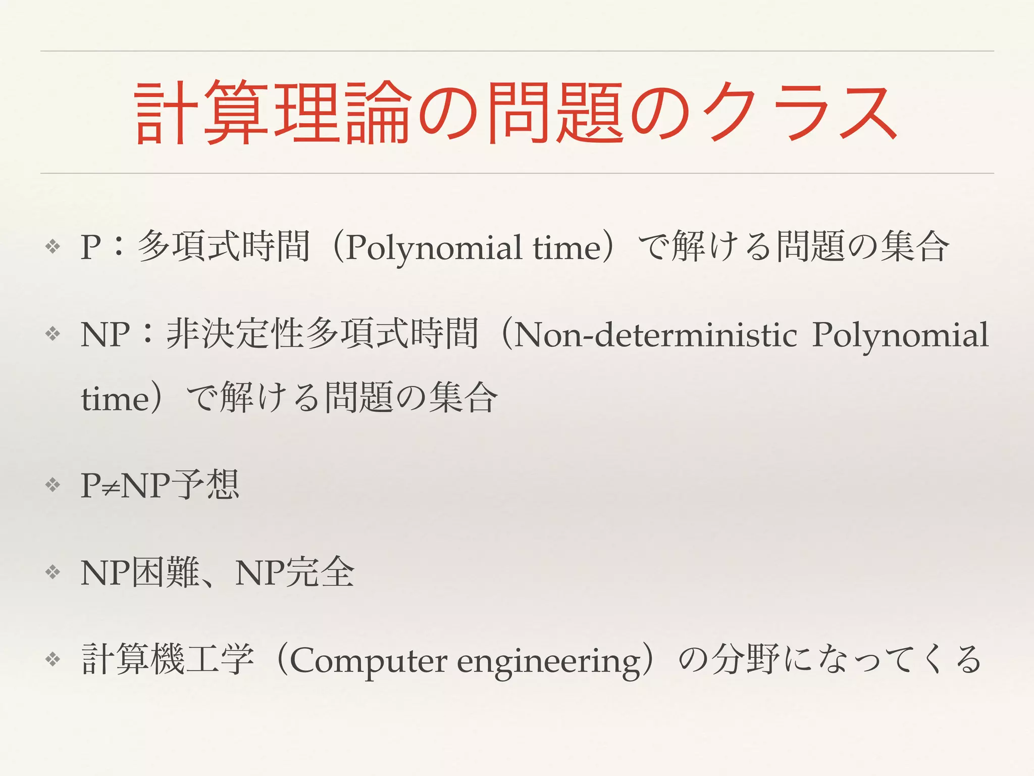 計算理論の問題のクラス
❖ P：多項式時間（Polynomial time）で解ける問題の集合!
❖ NP：非決定性多項式時間（Non-deterministic Polynomial
time）で解ける問題の集合!
❖ P≠NP予想!
❖ NP困難、NP完全!
❖ 計算機工学（Computer engineering）の分野になってくる
 