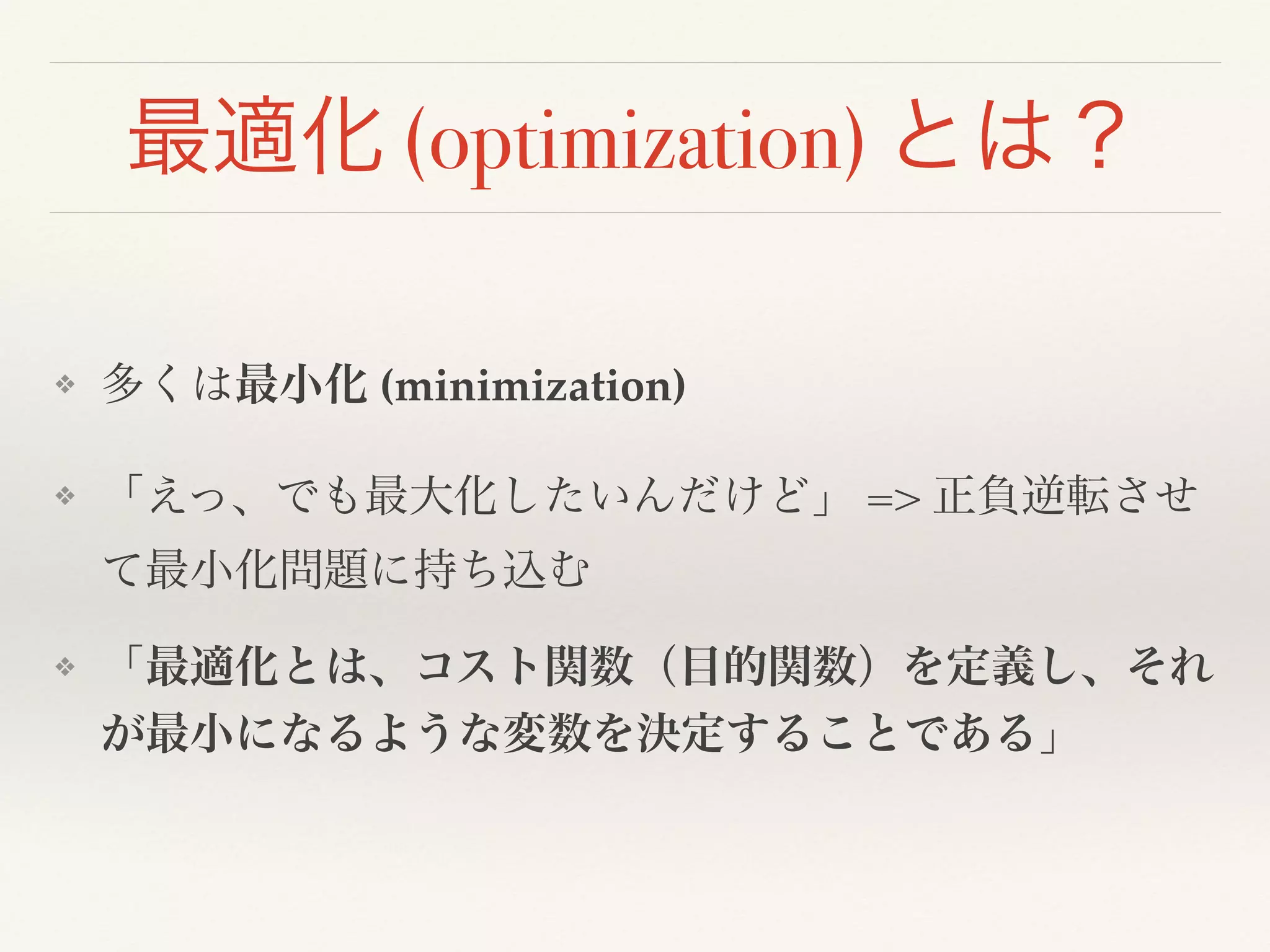 最適化 (optimization) とは？
❖ 多くは最小化 (minimization)!
❖ 「えっ、でも最大化したいんだけど」 => 正負逆転させ
て最小化問題に持ち込む!
❖ 「最適化とは、コスト関数（目的関数）を定義し、それ
が最小になるような変数を決定することである」
 