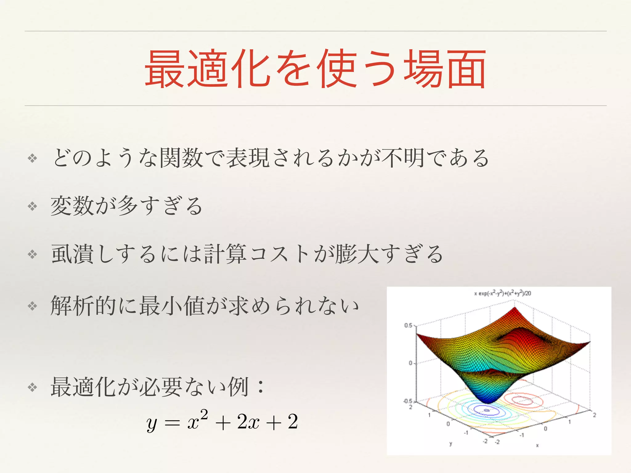 最適化を使う場面
❖ どのような関数で表現されるかが不明である!
❖ 変数が多すぎる!
❖ 虱潰しするには計算コストが膨大すぎる!
❖ 解析的に最小値が求められない 
❖ 最適化が必要ない例：
y = x2
+ 2x + 2
 
