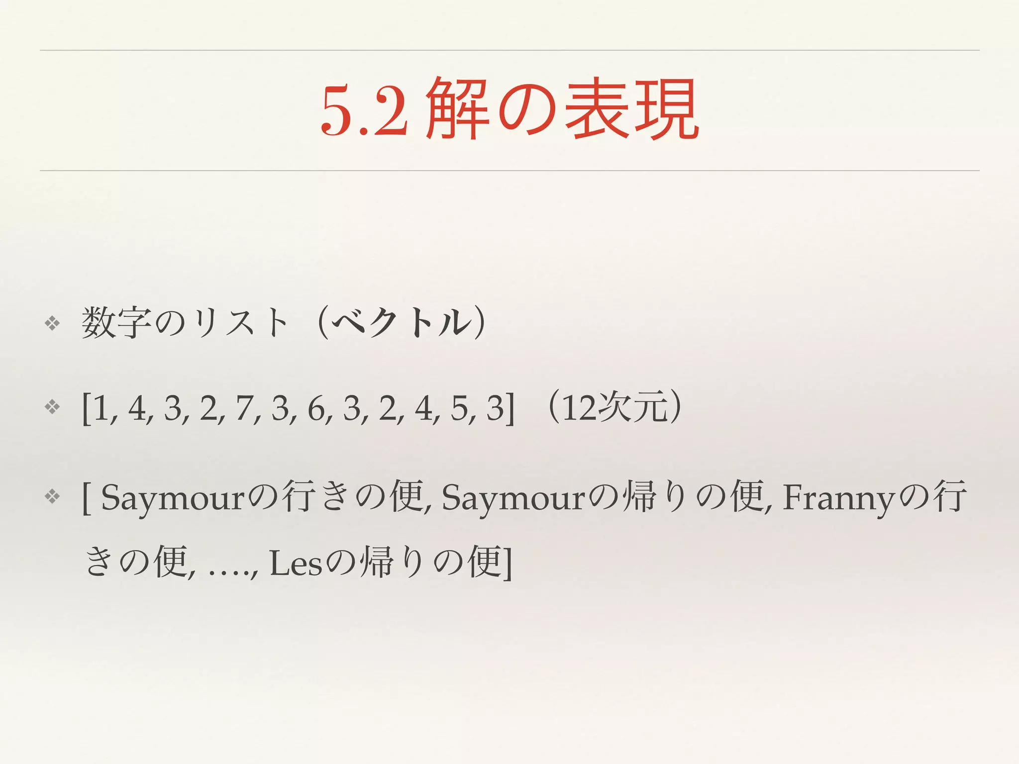 5.2 解の表現
❖ 数字のリスト（ベクトル）!
❖ [1, 4, 3, 2, 7, 3, 6, 3, 2, 4, 5, 3] （12次元）!
❖ [ Saymourの行きの便, Saymourの帰りの便, Frannyの行
きの便, …., Lesの帰りの便]
 