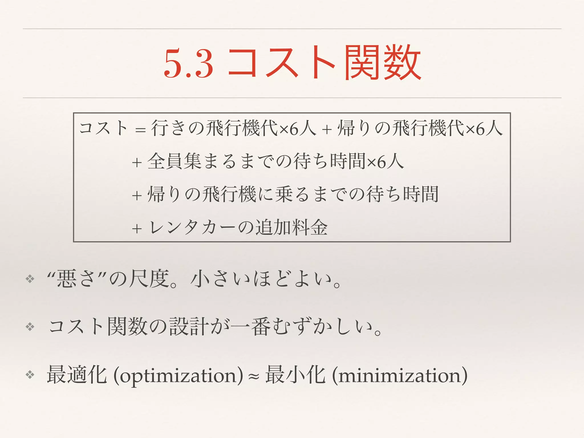 5.3 コスト関数
❖ “悪さ”の尺度。小さいほどよい。!
❖ コスト関数の設計が一番むずかしい。!
❖ 最適化 (optimization) ≈ 最小化 (minimization)
コスト = 行きの飛行機代×6人 + 帰りの飛行機代×6人 !
   + 全員集まるまでの待ち時間×6人!
   + 帰りの飛行機に乗るまでの待ち時間!
   + レンタカーの追加料金
 