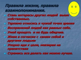 Правила жизни, правила
взаимопонимания.
 Ставь интересы других людей выше
собственных.
 Терпимо относись к чужой точке зрения
 Воспринимай людей как равных себе.
 Умей прощать и не будь обидчив.
 Живи в согласии с самим собой и
другими людьми
 Упорно иди к цели, невзирая на
препятствия
 Стремись все делать как можно лучше.
 