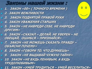 Законы нашей жизни :
 1. ЗАКОН «00» ( ТОЧНОГО ВРЕМЕНИ )
 2. ЗАКОН ВЕЖЛИВОСТИ
 3. ЗАКОН ПОДНЯТОЙ ПРАВОЙ РУКИ
 4. ЗАКОН УВАЖЕНИЯ СТАРШИХ
 5. ЗАКОН «НЕ НАВРЕДИ СЕБЕ, НЕ НАВРЕДИ
ДРУГИМ»
 6. ЗАКОН «СКАЗАЛ – ДЕЛАЙ, НЕ УВЕРЕН – НЕ
ОБЕЩАЙ, ОШИБСЯ – ПРИЗНАЙСЯ»
 7. ЗАКОН «НЕ МОЖЕШЬ СКАЗАТЬ ПРАВДУ –
ОБЪЯСНИ ПОЧЕМУ»
 8. ЗАКОН «ГОВОРИ ТО, ЧТО ДУМАЕШЬ»
 9. ЗАКОН «НЕ ВЫДАВАЙ ЧУЖУЮ ТАЙНУ»
 10. ЗАКОН «НЕ БУДЬ ЛЕНИВЫМ, А БУДЬ
ТРУДОЛЮБИВЫМ»
 11. ЗАКОН «УМЕЙ ТРУДИТЬСЯ – УМЕЙ ВЕСЕЛИТЬСЯ»
 