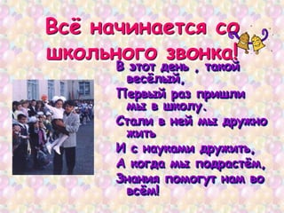 Всѐ начинается со
школьного звонка!
В этот день , такой
весѐлый,
Первый раз пришли
мы в школу.
Стали в ней мы дружно
жить
И с науками дружить,
А когда мы подрастѐм,
Знания помогут нам во
всѐм!
 