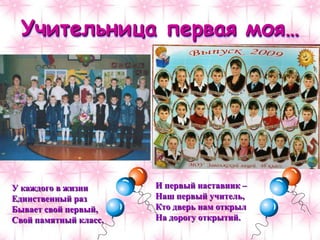 Учительница первая моя…
У каждого в жизни
Единственный раз
Бывает свой первый,
Свой памятный класс.
И первый наставник –
Наш первый учитель,
Кто дверь нам открыл
На дорогу открытий.
 