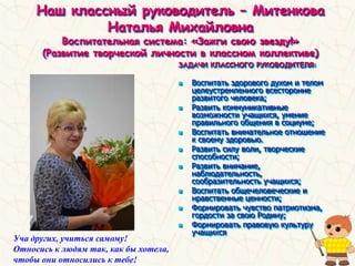 Наш классный руководитель – Митенкова
Наталья Михайловна
Воспитательная система: «Зажги свою звезду!»
(Развитие творческой личности в классном коллективе)
ЗАДАЧИ КЛАССНОГО РУКОВОДИТЕЛЯ:
 Воспитать здорового духом и телом
целеустремленного всесторонне
развитого человека;
 Развить коммуникативные
возможности учащихся, умение
правильного общения в социуме;
 Воспитать внимательное отношение
к своему здоровью.
 Развить силу воли, творческие
способности;
 Развить внимание,
наблюдательность,
сообразительность учащихся;
 Воспитать общечеловеческие и
нравственные ценности;
 Формировать чувство патриотизма,
гордости за свою Родину;
 Формировать правовую культуру
учащихся
Уча других, учиться самому!
Относись к людям так, как бы хотела,
чтобы они относились к тебе!
 