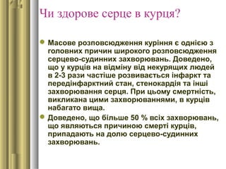 Чи здорове серце в курця?
Масове розповсюдження куріння є однією з
головних причин широкого розповсюдження
серцево-судинних захворювань. Доведено,
що у курців на відміну від некурящих людей
в 2-3 рази частіше розвивається інфаркт та
передінфарктний стан, стенокардія та інші
захворювання серця. При цьому смертність,
викликана цими захворюваннями, в курців
набагато вища.
Доведено, що більше 50 % всіх захворювань,
що являються причиною смерті курців,
припадають на долю серцево-судинних
захворювань.
 